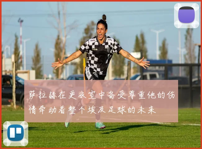 萨拉赫在更衣室中备受尊重他的伤情牵动着整个埃及足球的未来