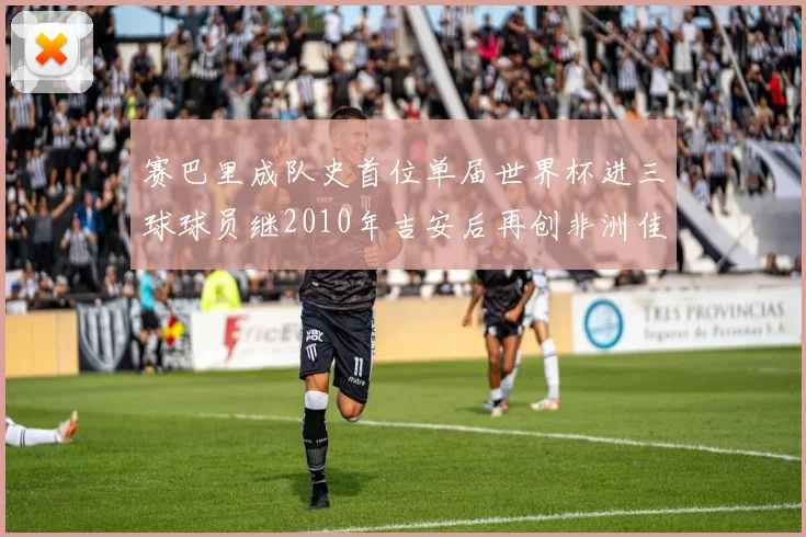 赛巴里成队史首位单届世界杯进三球球员继2010年吉安后再创非洲佳绩