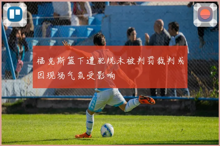 福克斯篮下遭犯规未被判罚裁判或因现场气氛受影响