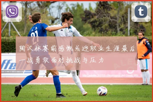 陶汉林赛前感慨或迎职业生涯最后一战勇敢面对挑战与压力
