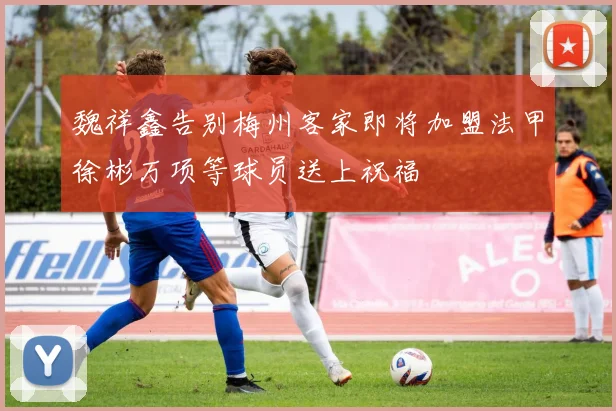 魏祥鑫告别梅州客家即将加盟法甲徐彬万项等球员送上祝福