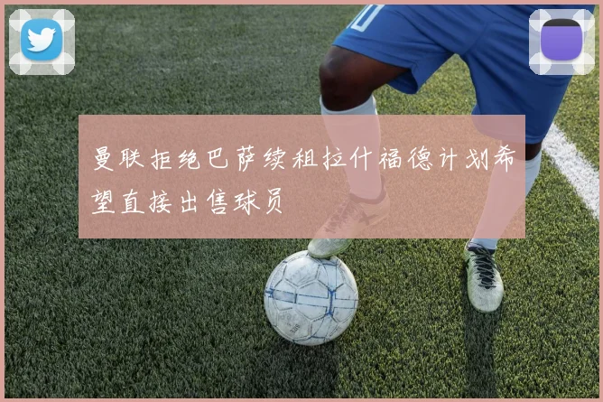 曼联拒绝巴萨续租拉什福德计划希望直接出售球员