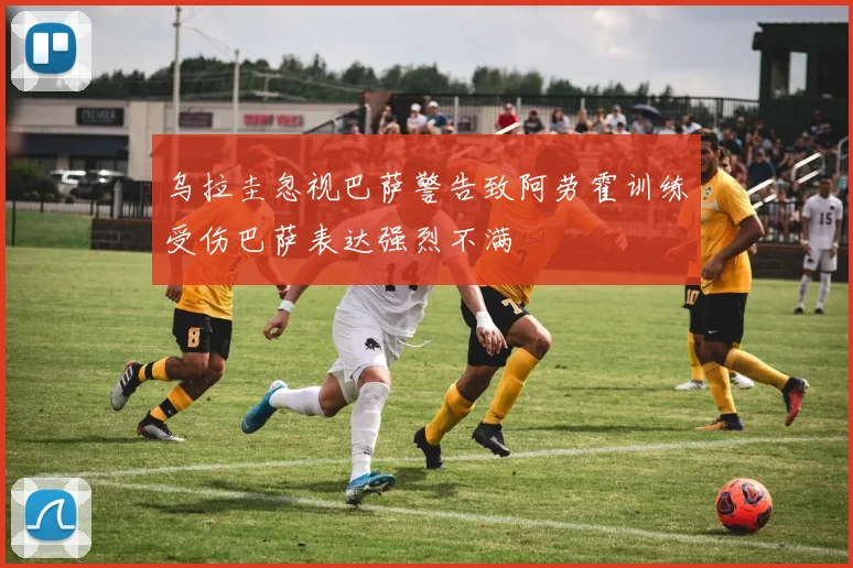 乌拉圭忽视巴萨警告致阿劳霍训练受伤巴萨表达强烈不满