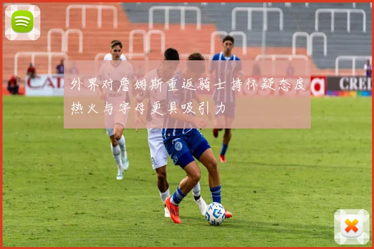外界对詹姆斯重返骑士持怀疑态度热火与字母更具吸引力