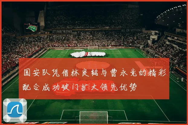 国安队凭借林良铭与曹永竞的精彩配合成功破门扩大领先优势