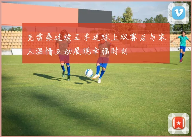 克雷桑连续五季进球上双赛后与家人温情互动展现幸福时刻