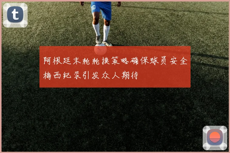 阿根廷末轮轮换策略确保球员安全梅西纪录引发众人期待