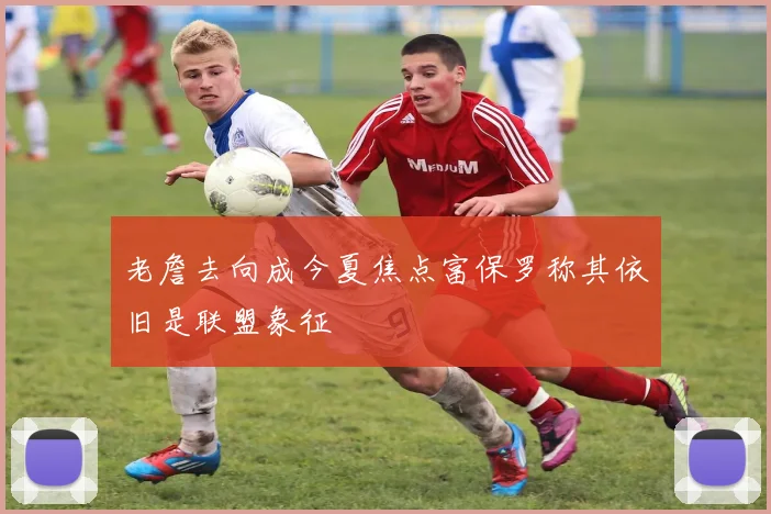 老詹去向成今夏焦点富保罗称其依旧是联盟象征