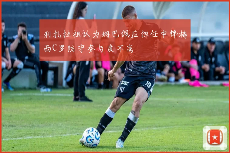 利扎拉祖认为姆巴佩应担任中锋梅西C罗防守参与度不高