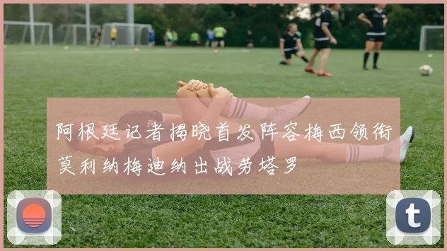 阿根廷记者揭晓首发阵容梅西领衔莫利纳梅迪纳出战劳塔罗