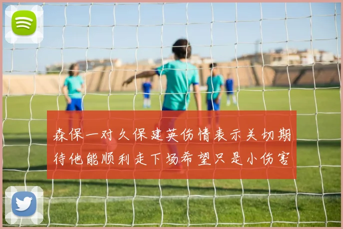 森保一对久保建英伤情表示关切期待他能顺利走下场希望只是小伤害