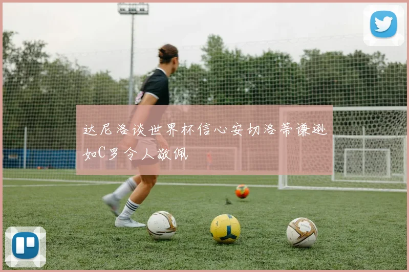 达尼洛谈世界杯信心安切洛蒂谦逊如C罗令人敬佩