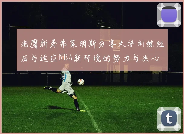 老鹰新秀弗莱明斯分享大学训练经历与适应NBA新环境的努力与决心
