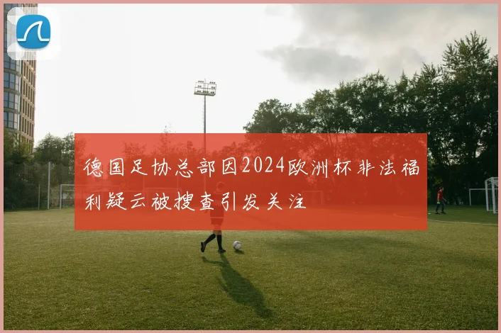 德国足协总部因2024欧洲杯非法福利疑云被搜查引发关注