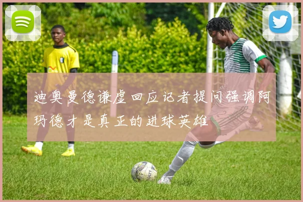 迪奥曼德谦虚回应记者提问强调阿玛德才是真正的进球英雄